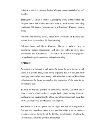 in index or stock(s) contracts having a longer contract period of up to 3
months.
Trading in FUTURES is simple! If, during the course of the contract life,
the price moves in Customer favor (i.e. rises in case Customer have a buy
position or falls in case Customer have a sell position), Customer make a
profit.
Presently only selected stocks, which meet the criteria on liquidity and
volume, have been enabled for futures trading.
Calculate Index and Know Customer Margin is tools to help in
calculating margin requirements and also the index & stock price
movements. The ICICIDIRECT UNIVERSITY on the HOME page is a
comprehensive guide on futures and options trading.
OPTIONS
An option is a contract, which gives the buyer the right to buy or sell
shares at a specific price, on or before a specific date. For this, the buyer
has to pay to the seller some money, which is called premium. There is no
obligation on the buyer to complete the transaction if the price is not
favorable to him.
To take the buy/sell position on index/stock options, Customer has to
place certain % of order value as margin. With options trading, Customer
can leverage on trading limit by taking buy/sell positions much more than
what Customer could have taken in cash segment.
The Buyer of a Call Option has the Right but not the Obligation to
Purchase the Underlying Asset at the specified strike price by paying a
premium whereas the Seller of the Call has the obligation of selling the
Underlying Asset at the specified Strike price.
 