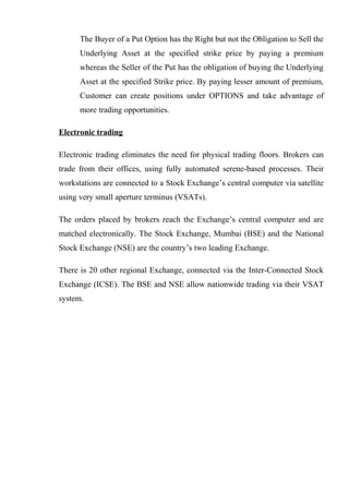 The Buyer of a Put Option has the Right but not the Obligation to Sell the
Underlying Asset at the specified strike price by paying a premium
whereas the Seller of the Put has the obligation of buying the Underlying
Asset at the specified Strike price. By paying lesser amount of premium,
Customer can create positions under OPTIONS and take advantage of
more trading opportunities.
Electronic trading
Electronic trading eliminates the need for physical trading floors. Brokers can
trade from their offices, using fully automated serene-based processes. Their
workstations are connected to a Stock Exchange’s central computer via satellite
using very small aperture terminus (VSATs).
The orders placed by brokers reach the Exchange’s central computer and are
matched electronically. The Stock Exchange, Mumbai (BSE) and the National
Stock Exchange (NSE) are the country’s two leading Exchange.
There is 20 other regional Exchange, connected via the Inter-Connected Stock
Exchange (ICSE). The BSE and NSE allow nationwide trading via their VSAT
system.
 