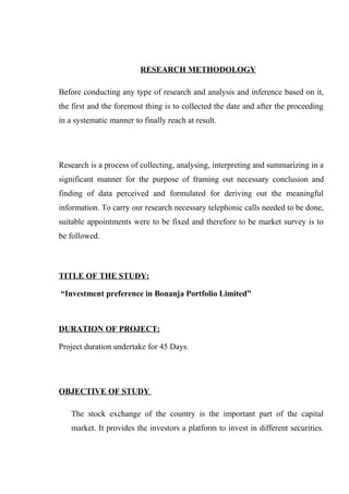 RESEARCH METHODOLOGY
Before conducting any type of research and analysis and inference based on it,
the first and the foremost thing is to collected the date and after the proceeding
in a systematic manner to finally reach at result.
Research is a process of collecting, analysing, interpreting and summarizing in a
significant manner for the purpose of framing out necessary conclusion and
finding of data perceived and formulated for deriving out the meaningful
information. To carry our research necessary telephonic calls needed to be done,
suitable appointments were to be fixed and therefore to be market survey is to
be followed.
TITLE OF THE STUDY:
“Investment preference in Bonanja Portfolio Limited”
DURATION OF PROJECT:
Project duration undertake for 45 Days.
OBJECTIVE OF STUDY
The stock exchange of the country is the important part of the capital
market. It provides the investors a platform to invest in different securities.
 