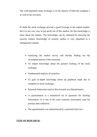 The well-regulated stock exchange is in the interest of both the company’s
as well as the investors.
In India the stock exchange provide a good leverage to the capital market,
but it is not very easy to get profit out of this market, for this knowledge is
must about the market. The knowledge can be obtained by knowing the
security market. Knowledge of security market is very important to a
management student.
• Analysing the market survey and thereby finding out the
investment pattern of the consumer.
• To impart knowledge about the general working of the stock
exchange
• Fundamental analysis of securities
• To gain in–depth knowledge about up gradation made due to
computer in stock exchange.
• Research Instrument used in this research was Questionnaire.
• A questionnaire is a formalized set of questions for eliciting
information. It is one of the most common instruments used for
primary data collection.
• The questionnaire was administered by a personal interview.
TYPE OF RESEARCH:
 
