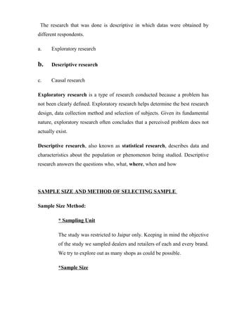 The research that was done is descriptive in which datas were obtained by
different respondents.
a. Exploratory research
b. Descriptive research
c. Causal research
Exploratory research is a type of research conducted because a problem has
not been clearly defined. Exploratory research helps determine the best research
design, data collection method and selection of subjects. Given its fundamental
nature, exploratory research often concludes that a perceived problem does not
actually exist.
Descriptive research, also known as statistical research, describes data and
characteristics about the population or phenomenon being studied. Descriptive
research answers the questions who, what, where, when and how
SAMPLE SIZE AND METHOD OF SELECTING SAMPLE
Sample Size Method:
* Sampling Unit
The study was restricted to Jaipur only. Keeping in mind the objective
of the study we sampled dealers and retailers of each and every brand.
We try to explore out as many shops as could be possible.
*Sample Size
 