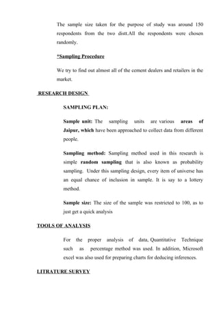 The sample size taken for the purpose of study was around 150
respondents from the two distt.All the respondents were chosen
randomly.
*Sampling Procedure
We try to find out almost all of the cement dealers and retailers in the
market.
RESEARCH DESIGN
SAMPLING PLAN:
Sample unit: The sampling units are various areas of
Jaipur, which have been approached to collect data from different
people.
Sampling method: Sampling method used in this research is
simple random sampling that is also known as probability
sampling. Under this sampling design, every item of universe has
an equal chance of inclusion in sample. It is say to a lottery
method.
Sample size: The size of the sample was restricted to 100, as to
just get a quick analysis
TOOLS OF ANALYSIS
For the proper analysis of data, Quantitative Technique
such as percentage method was used. In addition, Microsoft
excel was also used for preparing charts for deducing inferences.
LITRATURE SURVEY
 