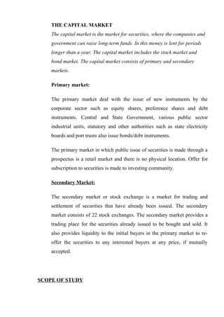 THE CAPITAL MARKET
The capital market is the market for securities, where the companies and
government can raise long-term funds. In this money is lent for periods
longer than a year. The capital market includes the stock market and
bond market. The capital market consists of primary and secondary
markets.
Primary market:
The primary market deal with the issue of new instruments by the
corporate sector such as equity shares, preference shares and debt
instruments. Central and State Government, various public sector
industrial units, statutory and other authorities such as state electricity
boards and port trusts also issue bonds/debt instruments.
The primary market in which public issue of securities is made through a
prospectus is a retail market and there is no physical location. Offer for
subscription to securities is made to investing community.
Secondary Market:
The secondary market or stock exchange is a market for trading and
settlement of securities that have already been issued. The secondary
market consists of 22 stock exchanges. The secondary market provides a
trading place for the securities already issued to be bought and sold. It
also provides liquidity to the initial buyers in the primary market to re-
offer the securities to any interested buyers at any price, if mutually
accepted.
SCOPE OF STUDY
 