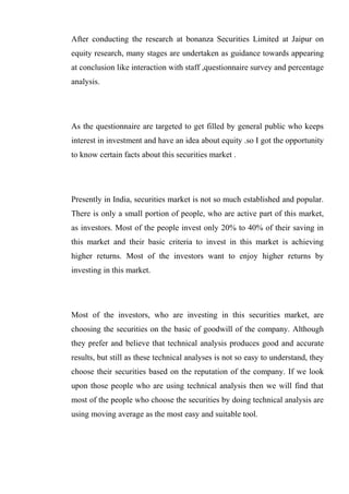 After conducting the research at bonanza Securities Limited at Jaipur on
equity research, many stages are undertaken as guidance towards appearing
at conclusion like interaction with staff ,questionnaire survey and percentage
analysis.
As the questionnaire are targeted to get filled by general public who keeps
interest in investment and have an idea about equity .so I got the opportunity
to know certain facts about this securities market .
Presently in India, securities market is not so much established and popular.
There is only a small portion of people, who are active part of this market,
as investors. Most of the people invest only 20% to 40% of their saving in
this market and their basic criteria to invest in this market is achieving
higher returns. Most of the investors want to enjoy higher returns by
investing in this market.
Most of the investors, who are investing in this securities market, are
choosing the securities on the basic of goodwill of the company. Although
they prefer and believe that technical analysis produces good and accurate
results, but still as these technical analyses is not so easy to understand, they
choose their securities based on the reputation of the company. If we look
upon those people who are using technical analysis then we will find that
most of the people who choose the securities by doing technical analysis are
using moving average as the most easy and suitable tool.
 