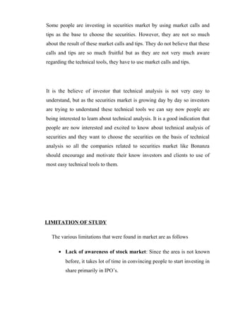 Some people are investing in securities market by using market calls and
tips as the base to choose the securities. However, they are not so much
about the result of these market calls and tips. They do not believe that these
calls and tips are so much fruitful but as they are not very much aware
regarding the technical tools, they have to use market calls and tips.
It is the believe of investor that technical analysis is not very easy to
understand, but as the securities market is growing day by day so investors
are trying to understand these technical tools we can say now people are
being interested to learn about technical analysis. It is a good indication that
people are now interested and excited to know about technical analysis of
securities and they want to choose the securities on the basis of technical
analysis so all the companies related to securities market like Bonanza
should encourage and motivate their know investors and clients to use of
most easy technical tools to them.
LIMITATION OF STUDY
The various limitations that were found in market are as follows
• Lack of awareness of stock market: Since the area is not known
before, it takes lot of time in convincing people to start investing in
share primarily in IPO’s.
 