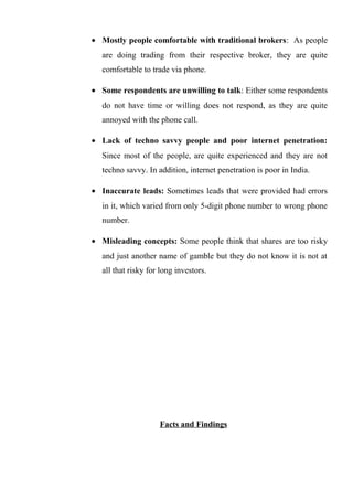 • Mostly people comfortable with traditional brokers: As people
are doing trading from their respective broker, they are quite
comfortable to trade via phone.
• Some respondents are unwilling to talk: Either some respondents
do not have time or willing does not respond, as they are quite
annoyed with the phone call.
• Lack of techno savvy people and poor internet penetration:
Since most of the people, are quite experienced and they are not
techno savvy. In addition, internet penetration is poor in India.
• Inaccurate leads: Sometimes leads that were provided had errors
in it, which varied from only 5-digit phone number to wrong phone
number.
• Misleading concepts: Some people think that shares are too risky
and just another name of gamble but they do not know it is not at
all that risky for long investors.
Facts and Findings
 