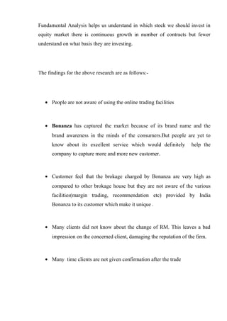Fundamental Analysis helps us understand in which stock we should invest in
equity market there is continuous growth in number of contracts but fewer
understand on what basis they are investing.
The findings for the above research are as follows:-
• People are not aware of using the online trading facilities
• Bonanza has captured the market because of its brand name and the
brand awareness in the minds of the consumers.But people are yet to
know about its excellent service which would definitely help the
company to capture more and more new customer.
• Customer feel that the brokage charged by Bonanza are very high as
compared to other brokage house but they are not aware of the various
facilities(margin trading, recommendation etc) provided by India
Bonanza to its customer which make it unique .
• Many clients did not know about the change of RM. This leaves a bad
impression on the concerned client, damaging the reputation of the firm.
• Many time clients are not given confirmation after the trade
 