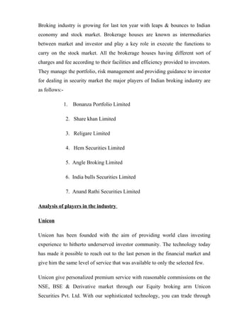 Broking industry is growing for last ten year with leaps & bounces to Indian
economy and stock market. Brokerage houses are known as intermediaries
between market and investor and play a key role in execute the functions to
carry on the stock market. All the brokerage houses having different sort of
charges and fee according to their facilities and efficiency provided to investors.
They manage the portfolio, risk management and providing guidance to investor
for dealing in security market the major players of Indian broking industry are
as follows:-
1. Bonanza Portfolio Limited
2. Share khan Limited
3. Religare Limited
4. Hem Securities Limited
5. Angle Broking Limited
6. India bulls Securities Limited
7. Anand Rathi Securities Limited
Analysis of players in the industry
Unicon
Unicon has been founded with the aim of providing world class investing
experience to hitherto underserved investor community. The technology today
has made it possible to reach out to the last person in the financial market and
give him the same level of service that was available to only the selected few.
Unicon give personalized premium service with reasonable commissions on the
NSE, BSE & Derivative market through our Equity broking arm Unicon
Securities Pvt. Ltd. With our sophisticated technology, you can trade through
 