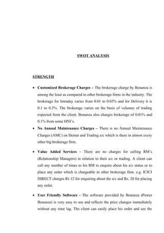 SWOT ANALYSIS
STRENGTH
• Customized Brokerage Charges – The brokerage charge by Bonanza is
among the least as compared to other brokerage firms in the industry. The
brokerage for Intraday varies from 0.01 to 0.03% and for Delivery it is
0.1 to 0.3%. The brokerage varies on the basis of volumes of trading
expected from the client. Bonanza also charges brokerage of 0.01% and
0.1% from some HNI’s.
• No Annual Maintenance Charges – There is no Annual Maintenance
Charges (AMC) on Demat and Trading a/c which is there in almost every
other big brokerage firm.
• Value Added Services – There are no charges for calling RM’s
(Relationship Managers) in relation to their a/c or trading. A client can
call any number of times to his RM to enquire about his a/c status or to
place any order which is chargeable in other brokerage firm. e.g. ICICI
DIRECT charges Rs 12 for enquiring about the a/c and Rs. 20 for placing
any order.
• User Friendly Software - The software provided by Bonanza (Power
Bonanza) is very easy to use and reflects the price changes immediately
without any time lag. The client can easily place his order and see the
 
