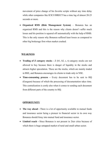 movement of price change of his favorite scripts without any time delay
while other companies like ICICI DIRECT has a time lag of almost 20-25
seconds or more.
• Organized RMS (Risk Management System) – Bonanza has an
organized RMS and this is the reason why clients doesn’t suffer much
losses and his position is squared off automatically with the help of RMS.
This is the only reason why Bonanza suffered least losses as compared to
other big brokerage firm when market crashed.
WEAKNESS
• Trading of Z category stocks - Z (b1, b2, s, t) category stocks are not
allowed to buy because there is danger of liquidity in the stocks and
attracts higher speculation. These are the stocks, which are mainly traded
in BSE, and Bonanza encourages its clients to trade only in NSE.
• Time-consuming process – Every document has to be sent to HQ
(Gurgaon) because of which the processing of documentation takes time.
This centralization is costly also when it comes to sending each document
from different parts of the country to HQ.
OPPORTUNITY
• The way ahead - There is a lot of opportunity available in mutual funds
and insurance sector being a pioneer in financial sector in its own way
Bonanza should foray into mutual fund and insurance sector.
• Limited reach - Since Bonanza is not present in 2tier cities because of
which there is huge untapped market of rural and small urban sector.
 