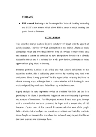 THREATS
• FDI in stock broking – As the competition in stock broking increasing
and SEBI’s new norms which allow FDI to enter in stock broking can
post a threat to Bonanza.
CONCLUSION
This securities market is about to grow in future very much with the growth of
equity research. There is very high competition in this market , there are many
companies which are providing different type of services to their clients and,
this market is centre of attraction to new entrepreneur because it is already
successful market and it is for sure that it will grow further, and there are many
opportunities lying ahead in the way.
Bonanza portfolio Limited is an active and well known participant of this
securities market, this is achieving great success by working very hard with
dedication. There is very good staff in this organization so it may facilitate its
clients in many ways, although there is competition but still it is doing its own
work and providing services to their clients up to the best extent.
Equity analysis is very important service of Bonanza Portfolio Ltd that it is
providing to its client .It provides the suggestion that which security is good for
the purpose of investment. For this project purpose, I have been gone through
with a research that has been conducted in Jaipur with a sample size of 160
investors. On the basis of this research I can conclude that most of the people
believe that technical analysis can provide more suitable and desirable results to
them .People are interested to now about this technical analysis part, for this we
just need to aware and encourage them.
 