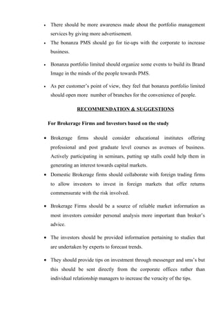 • There should be more awareness made about the portfolio management
services by giving more advertisement.
• The bonanza PMS should go for tie-ups with the corporate to increase
business.
• Bonanza portfolio limited should organize some events to build its Brand
Image in the minds of the people towards PMS.
• As per customer’s point of view, they feel that bonanza portfolio limited
should open more number of branches for the convenience of people.
RECOMMENDATION & SUGGESTIONS
For Brokerage Firms and Investors based on the study
• Brokerage firms should consider educational institutes offering
professional and post graduate level courses as avenues of business.
Actively participating in seminars, putting up stalls could help them in
generating an interest towards capital markets.
• Domestic Brokerage firms should collaborate with foreign trading firms
to allow investors to invest in foreign markets that offer returns
commensurate with the risk involved.
• Brokerage Firms should be a source of reliable market information as
most investors consider personal analysis more important than broker’s
advice.
• The investors should be provided information pertaining to studies that
are undertaken by experts to forecast trends.
• They should provide tips on investment through messenger and sms’s but
this should be sent directly from the corporate offices rather than
individual relationship managers to increase the veracity of the tips.
 