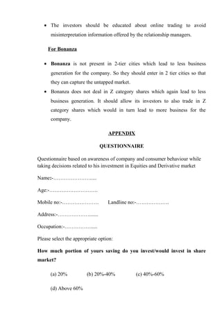 • The investors should be educated about online trading to avoid
misinterpretation information offered by the relationship managers.
For Bonanza
• Bonanza is not present in 2-tier cities which lead to less business
generation for the company. So they should enter in 2 tier cities so that
they can capture the untapped market.
• Bonanza does not deal in Z category shares which again lead to less
business generation. It should allow its investors to also trade in Z
category shares which would in turn lead to more business for the
company.
APPENDIX
QUESTIONNAIRE
Questionnaire based on awareness of company and consumer behaviour while
taking decisions related to his investment in Equities and Derivative market
Name:-………………….....
Age:-……………………….
Mobile no:-………………… Landline no:-……………….
Address:-……………….......
Occupation:-…………….....
Please select the appropriate option:
How much portion of yours saving do you invest/would invest in share
market?
(a) 20% (b) 20%-40% (c) 40%-60%
(d) Above 60%
 