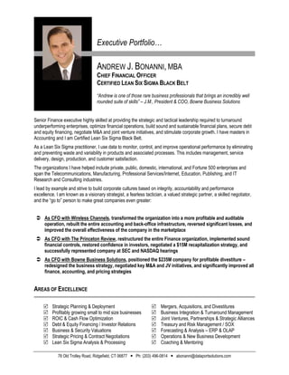 Executive Portfolio…

                                   ANDREW J. BONANNI, MBA
                                   CHIEF FINANCIAL OFFICER
                                   CERTIFIED LEAN SIX SIGMA BLACK BELT
                                   “Andrew is one of those rare business professionals that brings an incredibly well
                                   rounded suite of skills” – J.M., President & COO, Bowne Business Solutions


Senior Finance executive highly skilled at providing the strategic and tactical leadership required to turnaround
underperforming enterprises, optimize financial operations, build sound and sustainable financial plans, secure debt
and equity financing, negotiate M&A and joint venture initiatives, and stimulate corporate growth. I have masters in
Accounting and I am Certified Lean Six Sigma Black Belt.
As a Lean Six Sigma practitioner, I use data to monitor, control, and improve operational performance by eliminating
and preventing waste and variability in products and associated processes. This includes management, service
delivery, design, production, and customer satisfaction.
The organizations I have helped include private, public, domestic, international, and Fortune 500 enterprises and
span the Telecommunications, Manufacturing, Professional Services/Internet, Education, Publishing, and IT
Research and Consulting industries.
I lead by example and strive to build corporate cultures based on integrity, accountability and performance
excellence. I am known as a visionary strategist, a fearless tactician, a valued strategic partner, a skilled negotiator,
and the “go to” person to make great companies even greater:


  As CFO with Wireless Channels, transformed the organization into a more profitable and auditable
   operation, rebuilt the entire accounting and back-office infrastructure, reversed significant losses, and
   improved the overall effectiveness of the company in the marketplace
  As CFO with The Princeton Review, restructured the entire Finance organization, implemented sound
   financial controls, restored confidence in investors, negotiated a $15M recapitalization strategy, and
   successfully represented company at SEC and NASDAQ hearings
  As CFO with Bowne Business Solutions, positioned the $235M company for profitable divestiture –
   redesigned the business strategy, negotiated key M&A and JV initiatives, and significantly improved all
   finance, accounting, and pricing strategies


AREAS OF EXCELLENCE

         Strategic Planning & Deployment                            Mergers, Acquisitions, and Divestitures
         Profitably growing small to mid size businesses            Business Integration & Turnaround Management
         ROIC & Cash Flow Optimization                              Joint Ventures, Partnerships & Strategic Alliances
         Debt & Equity Financing / Investor Relations               Treasury and Risk Management / SOX
         Business & Security Valuations                             Forecasting & Analysis – ERP & OLAP
         Strategic Pricing & Contract Negotiations                  Operations & New Business Development
         Lean Six Sigma Analysis & Processing                       Coaching & Mentoring

             78 Old Trolley Road, Ridgefield, CT 06877  Ph: (203) 496-0814  abonanni@dataportsolutions.com
 