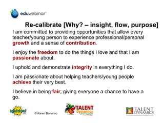 Re-calibrate [Why? – insight, flow, purpose]
I am committed to providing opportunities that allow every
teacher/young person to experience professional/personal
growth and a sense of contribution.
I enjoy the freedom to do the things I love and that I am
passionate about.
I uphold and demonstrate integrity in everything I do.
I am passionate about helping teachers/young people
achieve their very best.
I believe in being fair; giving everyone a chance to have a
go.
© Karen Bonanno
 