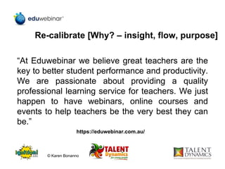 Re-calibrate [Why? – insight, flow, purpose]
“At Eduwebinar we believe great teachers are the
key to better student performance and productivity.
We are passionate about providing a quality
professional learning service for teachers. We just
happen to have webinars, online courses and
events to help teachers be the very best they can
be.”
https://eduwebinar.com.au/
© Karen Bonanno
 