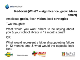 Re-focus[What? – significance, grow, ideas
smart]
Ambitious goals, fresh vision, bold strategies
Two thoughts:
What would you want others to be saying about
you & your school library in 12 months time?
OR
What would represent a bitter disappointing failure
in 12 months time & what would the opposite look
like?
© Karen Bonanno
 