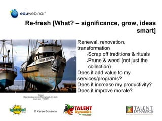 Re-fresh [What? – significance, grow, ideas
smart]
Renewal, renovation,
transformation
•Scrap off traditions & rituals
•Prune & weed (not just the
collection)
Does it add value to my
services/programs?
Does it increase my productivity?
Does it improve morale?
Skeeze
https://pixabay.com/en/fishing-boats-dry-dock-
ocean-sea-1159067/
© Karen Bonanno
 