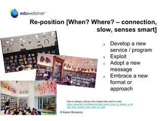 Re-position [When? Where? – connection,
slow, senses smart]
A. Develop a new
service / program
B. Exploit
C. Adopt a new
message
D. Embrace a new
format or
approach
How to design a library that makes kids want to read
https://www.ted.com/talks/michael_bierut_how_to_design_a_lib
rary_that_makes_kids_want_to_read
© Karen Bonanno
 
