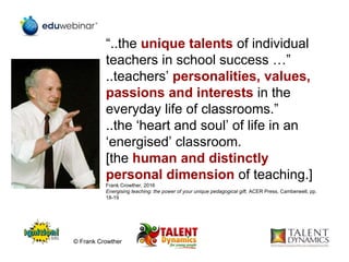 “..the unique talents of individual
teachers in school success …”
..teachers’ personalities, values,
passions and interests in the
everyday life of classrooms.”
..the ‘heart and soul’ of life in an
‘energised’ classroom.
[the human and distinctly
personal dimension of teaching.]
Frank Crowther, 2016
Energising teaching: the power of your unique pedagogical gift, ACER Press, Camberwell, pp.
18-19
© Frank Crowther
 