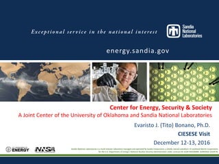 Sandia National Laboratories is a multi-program laboratory managed and operated by Sandia Corporation, a wholly owned subsidiary of Lockheed Martin
Corporation, for the U.S. Department of Energy’s National Nuclear Security Administration under contract DE-AC04-94AL85000. SAND2016-XXXX PE
Center for Energy, Security & Society
A Joint Center of the University of Oklahoma and Sandia National Laboratories
energy.sandia.gov
Evaristo J. (Tito) Bonano, Ph.D.
CIESESE Visit
December 12-13, 2016
Sandia National Laboratories is a multi-mission laboratory managed and operated by Sandia Corporation, a wholly owned subsidiary of Lockheed Martin Corporation,
for the U.S. Department of Energy’s National Nuclear Security Administration under contract DE-AC04-94AL85000. SAND2016-12529 PE.
 
