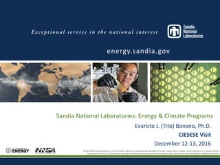 Sandia National Laboratories is a multi-program laboratory managed and operated by Sandia Corporation, a wholly owned subsidiary of Lockheed Martin
Corporation, for the U.S. Department of Energy’s National Nuclear Security Administration under contract DE-AC04-94AL85000. SAND2016-XXXX PE
Sandia National Laboratories: Energy & Climate Programs
energy.sandia.gov
Evaristo J. (Tito) Bonano, Ph.D.
CIESESE Visit
December 12-13, 2016
Sandia National Laboratories is a multi-mission laboratory managed and operated by Sandia Corporation, a wholly owned subsidiary of Lockheed Martin
Corporation, for the U.S. Department of Energy’s National Nuclear Security Administration under contract DE-AC04-94AL85000. SAND2016-12530 PE.
 
