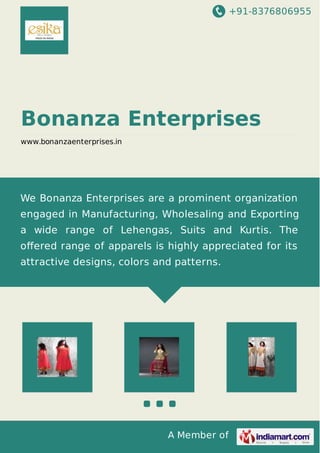 +91-8376806955 
Bonanza Enterprises 
www.bonanzaenterprises.in 
We Bonanza Enterprises are a prominent organization 
engaged in Manufacturing, Wholesaling and Exporting 
a wide range of Lehengas, Suits and Kurtis. The 
offered range of apparels is highly appreciated for its 
attractive designs, colors and patterns. 
A Member of 
 
