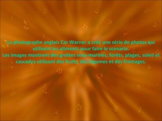 Le photographe anglais Car Warner a créé une série de photos qui utilisent les aliments pour faire le scenario. Les images montrent des grottes sous-marines, forêts, plages, soleil et cascades utilisant des fruits, des légumes et des fromages. 