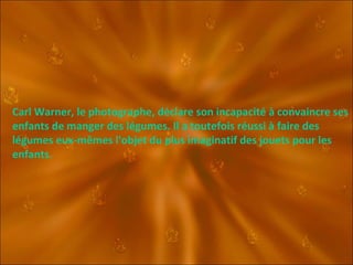 Carl Warner, le photographe, déclare son incapacité à convaincre ses enfants de manger des légumes. Il a toutefois réussi à faire des légumes eux-mêmes l'objet du plus imaginatif des jouets pour les enfants. 
