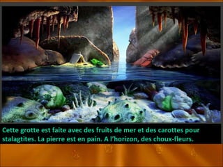 Cette grotte est faite avec des fruits de mer et des carottes pour stalagtites. La pierre est en pain. A l’horizon, des choux-fleurs. 