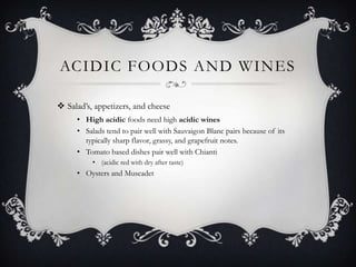 ACIDIC FOODS AND WINES

 Salad’s, appetizers, and cheese
     • High acidic foods need high acidic wines
     • Salads tend to pair well with Sauvaigon Blanc pairs because of its
       typically sharp flavor, grassy, and grapefruit notes.
     • Tomato based dishes pair well with Chianti
          • (acidic red with dry after taste)
     • Oysters and Muscadet
 