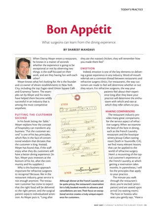 TODAY’S PRACTICE




                            Bon Appétit
                        What surgeons can learn from the dining experience.
                                           BY SHAREEF MAHDAVI

                 When Danny Meyer enters a restaurant,       they ate the roasted chicken, they will remember how
                 he knows in a matter of seconds             you made them feel.”
                 whether the experience is going to be
                 exceptional or not by observing two         E M OT I O N
                 things: is the staff focused on their         Indeed, emotion is one of the key elements to deliver-
                 work, and are they having fun with each     ing a great experience in any industry. Word-of-mouth
                 other?                                      referrals are a common thread between restaurants and
  Meyer knows what he’s looking for. He is the founder       refractive surgery clinics. For restaurants, the way cus-
and co-owner of eleven establishments in New York            tomers are made to feel will determine whether or not
City, including the top Zagat-rated Union Square Café        they return. For refractive surgeons, the way your
and Gramercy Tavern. The exam-                                                      patients feel about their experi-
ples set by Meyer and his teams                                                     ence long after they leave your
have helped them become wildly                                                      practice will determine the enthu-
successful in an industry that is                                                    siasm with which and rate at
among the most competitive                                                           which they refer others to you.
anywhere.
                                                                                        MAKING COMPARISONS
P U T T I N G T H E C U S TOM E R                                                           The restaurant industry pro-
S E CO N D                                                                              vides many great comparisons
   In his book Setting the Table,1                                                      for the service aspect of refrac-
Meyer explains how the concept                                                          tive surgery. When we examine
of hospitality can transform any                                                         the best of the best in dining,
business. “Put the customer sec-                                                         such as the French Laundry
ond” is one of his key principles,                                                        restaurant and the boutique
which flies in the face of conven-                                                        winery Jessup Cellars tasting
tional wisdom that dictates that                                                           room (both in Yountville, CA),
the customer is king. Instead,                                                             we find many relevant lessons
Meyer has found that, if the staff                                                          that can be applied to the
enjoy what they do, customers will                                                          world of refractive surgery.
have a better dining experience. (In                                                         Here’s a recounting of the typ-
fact, Meyer puts investors at the                                                            ical customer’s experience at
bottom of his list, after the com-                                                           the French Laundry, at which
munity and his suppliers.)                                                                    getting a reservation takes
   Why is this business approach                                                              months. In parentheses, I will
important for refractive surgeons                                                             list the principles that apply
to recognize? Because, like in the                                                             to your practice.
restaurant industry, great service is                                                             The minute you walk
not enough anymore. The restau-         Although dinner at the French Laundry can              through the restaurant’s
rant customer has come to expect        be quite pricey, the restaurant’s reservation          door, you’re excited (antici-
that the right food will be delivered   list is fully booked months in advance, and            pation) and are seated upon
to the right person, and the surgical   cancellations are rare. Their focus on excep-          arrival (no waiting room).
patient expects individualized atten-   tional service creates a truly unique experi-          The host or hostess who
tion. As Meyer puts it, “Long after     ence for customers.                                    seats you gently says, “Have a

                                                                           MAY 2007 I CATARACT & REFRACTIVE SURGERY TODAY I 91
 