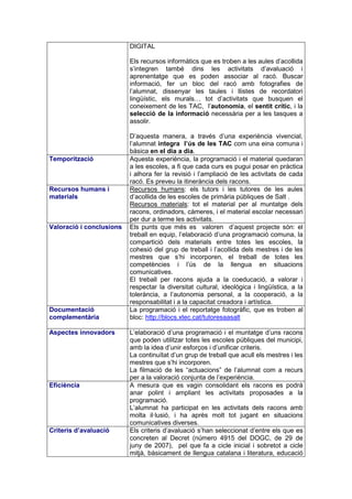 DIGITAL

                          Els recursos informàtics que es troben a les aules d’acollida
                          s’integren també dins les activitats d’avaluació i
                          aprenentatge que es poden associar al racó. Buscar
                          informació, fer un bloc del racó amb fotografies de
                          l’alumnat, dissenyar les taules i llistes de recordatori
                          lingüístic, els murals… tot d’activitats que busquen el
                          coneixement de les TAC, l’autonomia, el sentit crític, i la
                          selecció de la informació necessària per a les tasques a
                          assolir.

                          D’aquesta manera, a través d’una experiència vivencial,
                          l’alumnat integra l’ús de les TAC com una eina comuna i
                          bàsica en el dia a dia.
Temporització             Aquesta experiència, la programació i el material quedaran
                          a les escoles, a fi que cada curs es pugui posar en pràctica
                          i alhora fer la revisió i l’ampliació de les activitats de cada
                          racó. Es preveu la itinerància dels racons.
Recursos humans i         Recursos humans: els tutors i les tutores de les aules
materials                 d’acollida de les escoles de primària públiques de Salt .
                          Recursos materials: tot el material per al muntatge dels
                          racons, ordinadors, càmeres, i el material escolar necessari
                          per dur a terme les activitats.
Valoració i conclusions   Els punts que més es valoren d’aquest projecte són: el
                          treball en equip, l’elaboració d’una programació comuna, la
                          compartició dels materials entre totes les escoles, la
                          cohesió del grup de treball i l’acollida dels mestres i de les
                          mestres que s’hi incorporen, el treball de totes les
                          competències i l’ús de la llengua en situacions
                          comunicatives.
                          El treball per racons ajuda a la coeducació, a valorar i
                          respectar la diversitat cultural, ideològica i lingüística, a la
                          tolerància, a l’autonomia personal, a la cooperació, a la
                          responsabilitat i a la capacitat creadora i artística.
Documentació              La programació i el reportatge fotogràfic, que es troben al
complementària            bloc: http://blocs.xtec.cat/tutoresaasalt

Aspectes innovadors       L’elaboració d’una programació i el muntatge d’uns racons
                          que poden utilitzar totes les escoles públiques del municipi,
                          amb la idea d’unir esforços i d’unificar criteris.
                          La continuïtat d’un grup de treball que acull els mestres i les
                          mestres que s’hi incorporen.
                          La filmació de les “actuacions” de l’alumnat com a recurs
                          per a la valoració conjunta de l’experiència.
Eficiència                A mesura que es vagin consolidant els racons es podrà
                          anar polint i ampliant les activitats proposades a la
                          programació.
                          L’alumnat ha participat en les activitats dels racons amb
                          molta il·lusió, i ha après molt tot jugant en situacions
                          comunicatives diverses.
Criteris d’avaluació      Els criteris d’avaluació s’han seleccionat d’entre els que es
                          concreten al Decret (número 4915 del DOGC, de 29 de
                          juny de 2007), pel que fa a cicle inicial i sobretot a cicle
                          mitjà, bàsicament de llengua catalana i literatura, educació
 