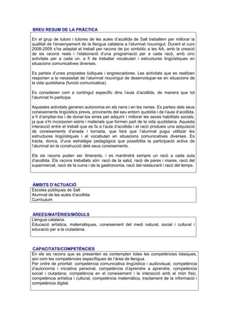 BREU RESUM DE LA PRÀCTICA

En el grup de tutors i tutores de les aules d’acollida de Salt treballem per millorar la
qualitat de l’ensenyament de la llengua catalana a l’alumnat nouvingut. Durant el curs
2008-2009 s’ha adaptat el treball per racons de joc simbòlic a les AA, amb la creació
de sis racons reals i l’elaboració d’una programació per a cada racó, amb cinc
activitats per a cada un, a fi de treballar vocabulari i estructures lingüístiques en
situacions comunicatives diverses.

Es parteix d’unes propostes lúdiques i engrescadores. Les activitats que es realitzen
responen a la necessitat de l’alumnat nouvingut de desenvolupar-se en situacions de
la vida quotidiana (funció comunicativa).

Es consideren com a contingut específic dins l’aula d’acollida, de manera que tot
l’alumnat hi participa.

Aquestes activitats generen autonomia en els nens i en les nenes. Es parteix dels seus
coneixements lingüístics previs, provinents del seu entorn quotidià i de l’aula d’acollida,
a fi d’ampliar-los i de donar-los eines per adquirir i millorar les seves habilitats socials,
ja que s’hi incorporen estris i materials que formen part de la vida quotidiana. Aquesta
interacció entre el treball que es fa a l’aula d’acollida i el racó produeix una adquisició
de coneixements d’anada i tornada, que farà que l’alumnat pugui utilitzar les
estructures lingüístiques i el vocabulari en situacions comunicatives diverses. Es
tracta, doncs, d’una estratègia pedagògica que possibilita la participació activa de
l’alumnat en la construcció dels seus coneixements.

Els sis racons poden ser itinerants, i es mantindrà sempre un racó a cada aula
d’acollida. Els racons treballats són: racó de la salut, racó de pares i mares, racó del
supermercat, racó de la cuina i de la gastronomia, racó del restaurant i racó del temps.



ÀMBITS D’ACTUACIÓ
Escoles públiques de Salt
Alumnat de les aules d’acollida
Currículum


ÀREES/MATÈRIES/MÒDULS
Llengua catalana.
Educació artística, matemàtiques, coneixement del medi natural, social i cultural i
educació per a la ciutadania.



CAPACITATS/COMPETÈNCIES
En els sis racons que es presenten es contemplen totes les competències bàsiques,
així com les competències específiques de l’àrea de llengua.
Per ordre de prioritat: competència comunicativa lingüística i audiovisual, competència
d’autonomia i iniciativa personal, competència d’aprendre a aprendre, competència
social i ciutadana, competència en el coneixement i la interacció amb el món físic,
competència artística i cultural, competència matemàtica, tractament de la informació i
competència digital.
 