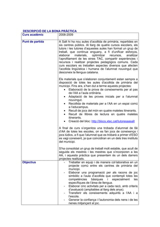 DESCRIPCIÓ DE LA BONA PRÀCTICA
Curs acadèmic       2008-2009

Punt de partida     A Salt hi ha nou aules d’acollida de primària, repartides en
                    sis centres públics. Al llarg de quatre cursos escolars, els
                    tutors i les tutores d’aquestes aules han format un grup de
                    treball, que continua enguany, a fi d’unificar esforços,
                    elaborar      materials,   optimitzar  recursos,   analitzar
                    l’aprofitament de les eines TAC, compartir experiències i
                    recursos i realitzar projectes pedagògics comuns. Cada
                    curs escolars es treballen aspectes diversos que afecten
                    l’acollida lingüística i humana de l’alumnat nouvingut que
                    desconeix la llengua catalana.

                    Els materials que s’elaboren conjuntament estan sempre a
                    disposició de totes les aules d’acollida de primària del
                    municipi. Fins ara, s’han dut a terme aquests projectes:
                        • Elaboració de la prova de coneixements per al pas
                           de l’AA a l’aula ordinària.
                        • Adaptació de les proves inicials per a l’alumnat
                           nouvingut.
                        • Recollida de materials per a l’AA en un espai comú
                           a l’educampus.
                        • Recull de jocs del món en quatre maletes itinerants.
                        • Recull de llibres de lectura en quatre maletes
                           itinerants.
                        • Creació del bloc: http://blocs.xtec.cat/tutoresaasalt

                    A final de curs s’organitza una trobada d’alumnat de 6è
                    d’AA de totes les escoles, on es fan jocs de coneixença i
                    jocs lúdics, a fi que l’alumnat que es trobarà a primer d’ESO
                    es vagi coneixent, ja que coincidiran en un dels tres instituts
                    del municipi.

                    S’ha consolidat un grup de treball molt estable, que acull de
                    seguida els mestres i les mestres que s’incorporen a les
                    AA, i aquesta pràctica que presentem és un dels darrers
                    projectes realitzats.
Objectius               - Treballar en equip i de manera col·laborativa en un
                           projecte comú entre els centres de primària del
                           municipi.
                        - Elaborar una programació per als racons de joc
                           simbòlic a l’aula d’acollida que contempli totes les
                           competències bàsiques i especialment les
                           específiques de l’àrea de llengua.
                        - Elaborar cinc activitats per a cada racó, amb criteris
                           d’avaluació (ampliables al llarg dels anys).
                        - Transferir els coneixements adquirits a l’AA i a
                           l’escola.
                        - Generar la confiança i l’autonomia dels nens i de les
                           nenes mitjançant el joc.
 