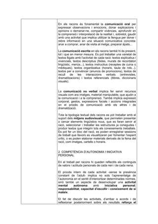 En els racons és fonamental la comunicació oral per
expressar observacions i emocions, donar explicacions i
opinions o demanar-ne, compartir vivències, aprofundir en
la comprensió i interpretació de la realitat i, sobretot, gaudir
amb una activitat que implica utilitzar la llengua per donar i
rebre informació en una situació comunicativa concreta:
anar a comprar, anar de visita al metge, preparar àpats...

La comunicació escrita en els racons també hi és present,
tot i que en menor mesura. Es pot treballar una varietat de
textos lligats amb l’activitat de cada racó: textos explicatius i
vivencials, textos descriptius (llistes, murals de recordatori
lingüístic, menús...), textos instructius (receptes de cuina o
mèdiques), textos organitzatius (horaris, taula de rols...),
textos per a convèncer (anuncis de promocions), textos de
recull     de   les    interaccions     verbals    (entrevistes,
dramatitzacions) i textos referencials (llibres, diccionaris
visuals).


La comunicació no verbal implica fer servir recursos
visuals com ara imatges, material manipulable, que ajudin a
la comunicació i a la comprensió. També implica expressió
corporal, gestos, expressions facials i accions integrades
en el procés de comunicació amb els altres i de
dramatització.

Tota la tipologia textual dels racons es pot treballar amb el
suport dels mitjans audiovisuals, que permeten presentar
o cercar elements lingüístics nous, que es faran servir al
racó, seleccionar i treballar les estructures ja conegudes i
produir textos que integrin tots els coneixements treballats.
Es pot fer un bloc del racó, es poden enregistrar sessions
de treball que llavors es visualitzaran per fomentar l’esperit
crític, o es poden elaborar materials derivats de la feina del
racó, com imatges, cartells o horaris.


2 COMPETÈNCIA D’AUTONOMIA I INICIATIVA
PERSONAL

En el treball per racons hi queden reflectits els continguts
de valors i actituds personals de cada nen i de cada nena.

El procés intern de cada activitat -sense la presència
constant de l’adult- implica no sols l’aprenentatge de
l’autonomia en el sentit d’interioritzar determinades normes,
sinó també un aspecte de desenvolupar una activitat
mental     autònoma          amb       iniciativa   personal,
responsabilitat, capacitat d’escollir i coneixement de si
mateix.

El fet de discutir les activitats, d’arribar a acords i de
reflexionar posteriorment sobre els resultats reforça el
 