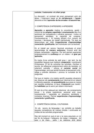 caràcter, l’autonomia i el criteri propi.

La discussió i el contrast del propi pensament amb els
altres i l’intercanvi basat en la col·laboració i l’ajuda,
afavoreix el fet d’aprendre de les errades i d’assumir-les.


3 COMPETÈNCIA D’APRENDRE A APRENDRE

Aprendre a aprendre implica la consciència, gestió i
control de les pròpies capacitats i coneixements des d’un
sentiment de competència o eficàcia personal, i inclou el
pensament estratègic, la capacitat de cooperar,
d’autoavaluar-se, i el maneig eficient d’un conjunt de
recursos i tècniques de treball intel·lectuals. Tot això es
desenvolupa per mitjà d’experiències d’aprenentatge
conscients i gratificants, tant individuals com col·lectives.

En el treball per racons l’alumnat acondueix el propi
aprenentatge de manera autònoma, d’acord amb les
pròpies necessitats i objectius. Per tant permet augmentar
progressivament la confiança en un mateix i el gust per
aprendre.

Es tracta d’una activitat de petit grup i, per tant, ha de
possibilitar tasques que impliquin cooperació i coordinació
d’interessos. El fet de comentar les activitats, d’arribar a
acords, de reflexionar posteriorment sobre els resultats, no
solament subratlla i reforça el caràcter social de
l’aprenentatge, sinó que també fomenta el pensament crític,
obliga a prendre decisions i promou la curiositat de fer
preguntes.

Cal que el mestre o la mestra aprofiti aquestes situacions
per observar els coneixements que l’alumnat té en relació
a diferents aspectes, els procediments que posa en marxa
per resoldre problemes, el tipus d’interacció que manté i
les habilitats que fa servir per obtenir informació.

El racó és el lloc adequat per relacionar els coneixements
previs i la pròpia experiència personal amb nous
coneixements i capacitats en situacions semblants i
contextos diversos. Permet experiències d’aprenentatge
conscients i gratificants.


4 COMPETÈNCIA SOCIAL I CIUTADANA

En els racons de llenguatge i joc simbòlic es treballa
aquesta competència de manera àmplia i continuada en
moltes de les activitats programades .

Des del moment en què el nen o la nena assumeix un rol
per fer de botiguer i botiguera, de metge i metgessa, de
pare o de mare..., parla i es relaciona amb altres
 