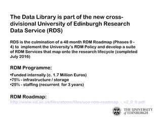 The Data Library is part of the new cross-
divisional University of Edinburgh Research
Data Service (RDS)
RDS is the culmi...