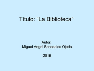 Título: “La Biblioteca”
Autor:
Miguel Angel Bonassies Ojeda
2015
 