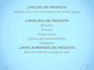  NUCLEO DEL PRODUCTO:
Satisfacción a la necesidad de tomar agua.

       NIVEL REAL DEL PRODUCTO:
                   Etiqueta
                    Envase
                 Tapar rosca
         Gastos de transportación
                  Impresión
    NIVEL AUMENTADO DEL PRODUCTO:
      Sitio en internet o página web
 