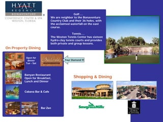 Golf….
                             We are neighbor to the Bonaventure
                             Country Club and their 36 holes, with
                             the acclaimed waterfall on the east
                             course.

                                            Tennis….
                             The Weston Tennis Center has sixteen
                             hydro-clay tennis courts and provides
                             both private and group lessons.
On Property Dining

          Open for
           dinner                      Four Diamond !!!
          Tue - Sat




         Banyan Restaurant
         Open for Breakfast,                  Shopping & Dining
         Lunch and Dinner


         Cabana Bar & Cafe




                      Bar Zen
 
