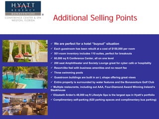 Additional Selling Points


  We are perfect for a hotel “buyout” situation
  Each guestroom has been rebuilt at a cost of $150,000 per room
  501-room inventory includes 110 suites, perfect for breakouts
  60,000 sq ft Conference Center, all on one level
  200 seat Amphitheater and Society Lounge great for cyber café or hospitality
  Resort-like feel with business amenities and no resort fee
  Three swimming pools
  Guestroom buildings are built in an L shape offering great views
  Entire property is surrounded by water features and the Bonaventure Golf Club
  Multiple restaurants, including out AAA, Four-Diamond Award Winning Ireland’s
Steakhouse
  Elizabeth Arden's 48,000 sq ft Lifestyle Spa is the largest spa in Hyatt’s portfolio
  Complimentary self-parking (620 parking spaces and complimentary bus parking)
 