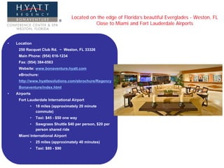 Located on the edge of Florida’s beautiful Everglades - Weston, FL
                                             Close to Miami and Fort Lauderdale Airports


•   Location
     250 Racquet Club Rd. ~ Weston, FL 33326
     Main Phone: (954) 616-1234
     Fax: (954) 384-0563
     Website: www.bonaventure.hyatt.com
     eBrochure:
     http://www.hyattesolutions.com/ebrochure/Regency
     Bonaventure/index.html
•   Airports
     Fort Lauderdale International Airport
           •   18 miles (approximately 20 minute
               commute)
           •   Taxi: $45 - $50 one way
           •   Sawgrass Shuttle $40 per person, $20 per
               person shared ride
     Miami International Airport
           •   25 miles (approximately 40 minutes)
           •   Taxi: $80 - $90
 