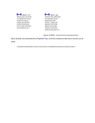 «Mother, am I
still your son, you know
i´ve waited for so long
to hear you say so...
mother,you left and
made me someone,
now i´m still a child but
no one tells me no.»
«Madre, sigo
siendo tu hijo,sabes que
he esperado mucho
tiempo para oírte
decirlo... madre,me
dejaste y me hiciste
alguien,ahora sigo
siendo un niño pero
nadie me dice que no.»
Extracto de MOFO, canción de U2 compuesta por Bono
Bono durante una entrevista de la Popmart Tour, se limitó a ilustrar la idea de la canción con la
frase:
«Si pudiera embutir toda mi vida en una canción,el resultado se parecería muchísimo a éste.»
 