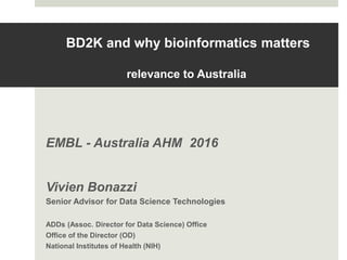 BD2K and why bioinformatics matters
relevance to Australia
EMBL - Australia AHM 2016
Vivien Bonazzi
Senior Advisor for Data Science Technologies
ADDs (Assoc. Director for Data Science) Office
Office of the Director (OD)
National Institutes of Health (NIH)
 
