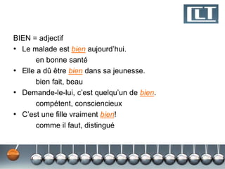 BIEN = adjectif 
• Le malade est bien aujourd’hui. 
en bonne santé 
• Elle a dû être bien dans sa jeunesse. 
bien fait, beau 
• Demande-le-lui, c’est quelqu’un de bien. 
compétent, consciencieux 
• C’est une fille vraiment bien! 
comme il faut, distingué 
 
