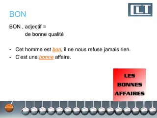 BON 
BON , adjectif = 
de bonne qualité 
- Cet homme est bon, il ne nous refuse jamais rien. 
- C’est une bonne affaire. 
 