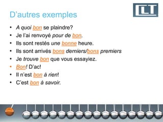 D’autres exemples 
• A quoi bon se plaindre? 
• Je l’ai renvoyé pour de bon. 
• Ils sont restés une bonne heure. 
• Ils sont arrivés bons derniers/bons premiers 
• Je trouve bon que vous essayiez. 
• Bon! D’ac! 
• Il n’est bon à rien! 
• C’est bon à savoir. 
 