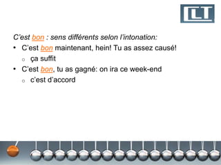 C’est bon : sens différents selon l’intonation: 
• C’est bon maintenant, hein! Tu as assez causé! 
o ça suffit 
• C’est bon, tu as gagné: on ira ce week-end 
o c’est d’accord 
 