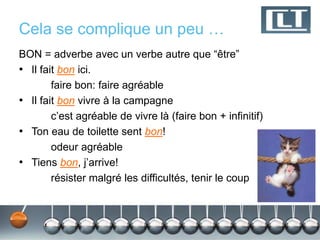 Cela se complique un peu … 
BON = adverbe avec un verbe autre que “être” 
• Il fait bon ici. 
faire bon: faire agréable 
• Il fait bon vivre à la campagne 
c’est agréable de vivre là (faire bon + infinitif) 
• Ton eau de toilette sent bon! 
odeur agréable 
• Tiens bon, j’arrive! 
résister malgré les difficultés, tenir le coup 
 